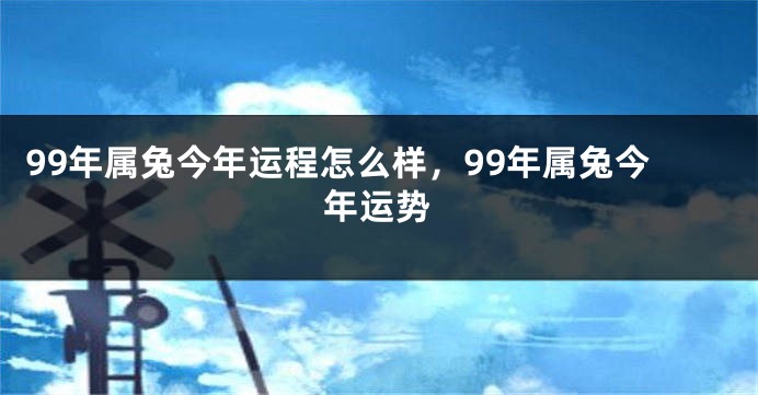 99年属兔今年运程怎么样，99年属兔今年运势