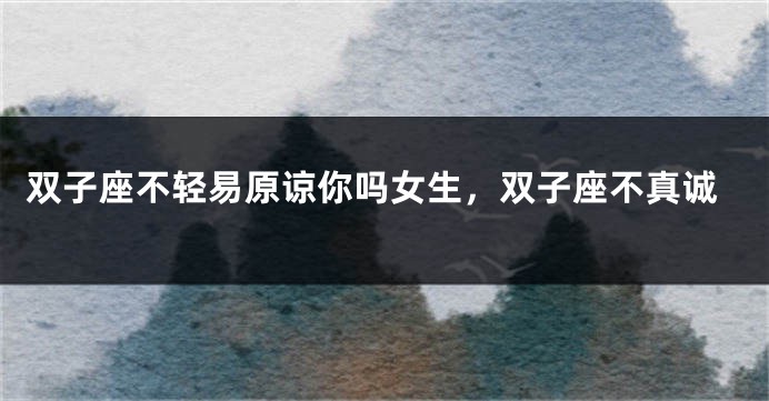 双子座不轻易原谅你吗女生，双子座不真诚
