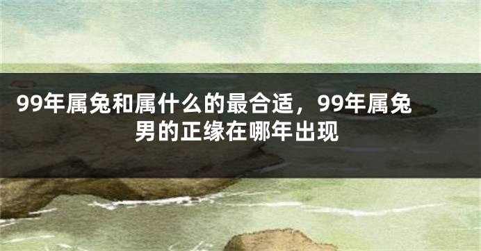 99年属兔和属什么的最合适，99年属兔男的正缘在哪年出现