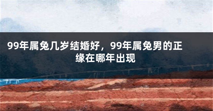 99年属兔几岁结婚好，99年属兔男的正缘在哪年出现