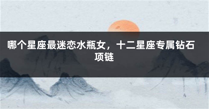 哪个星座最迷恋水瓶女，十二星座专属钻石项链