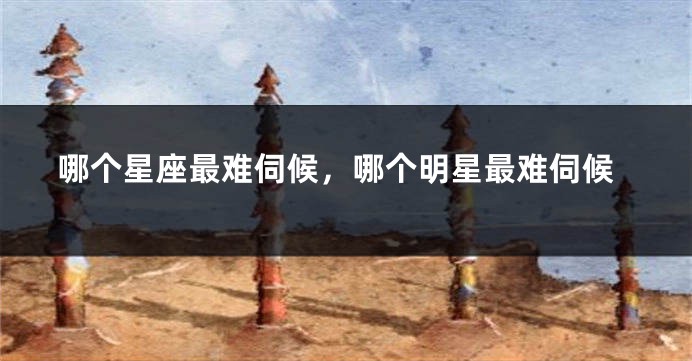 哪个星座最难伺候，哪个明星最难伺候