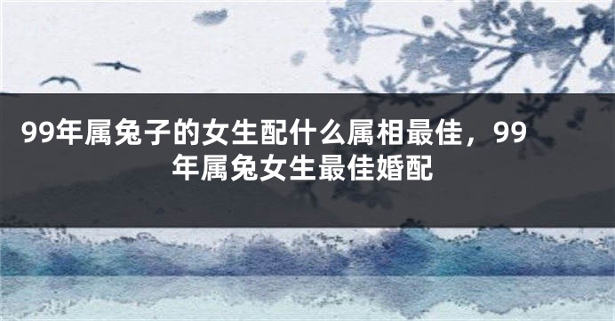 99年属兔子的女生配什么属相最佳，99年属兔女生最佳婚配
