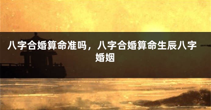 八字合婚算命准吗，八字合婚算命生辰八字婚姻