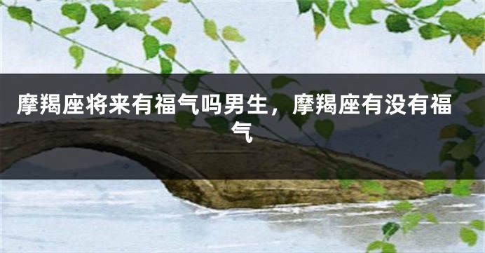 摩羯座将来有福气吗男生，摩羯座有没有福气
