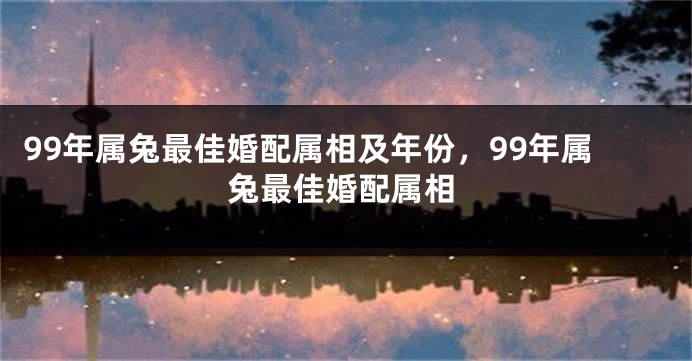 99年属兔最佳婚配属相及年份，99年属兔最佳婚配属相