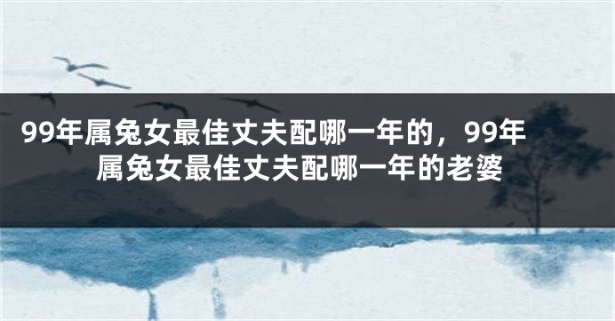 99年属兔女最佳丈夫配哪一年的，99年属兔女最佳丈夫配哪一年的老婆