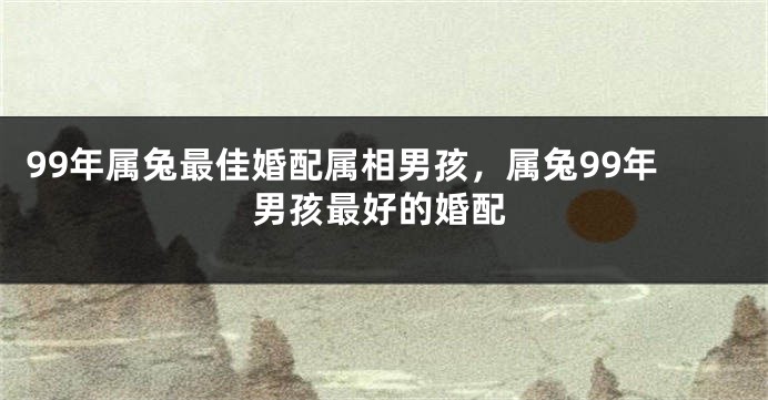 99年属兔最佳婚配属相男孩，属兔99年男孩最好的婚配