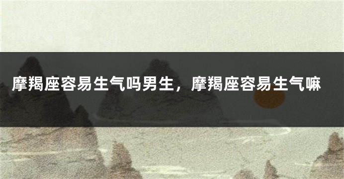 摩羯座容易生气吗男生，摩羯座容易生气嘛