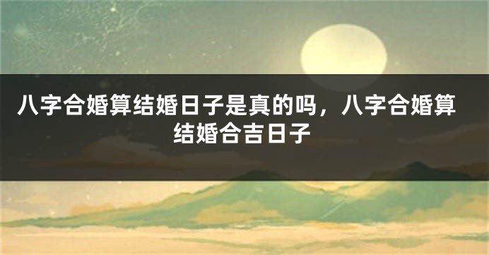 八字合婚算结婚日子是真的吗，八字合婚算结婚合吉日子