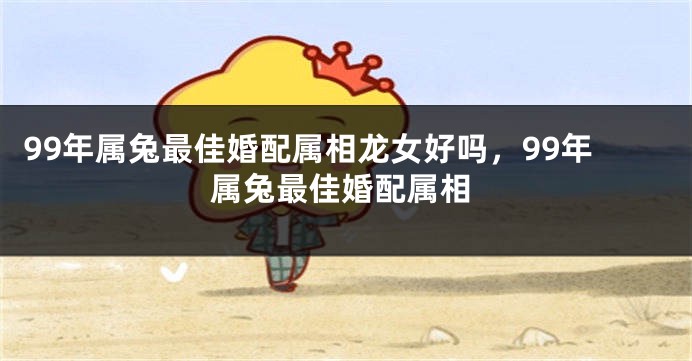 99年属兔最佳婚配属相龙女好吗，99年属兔最佳婚配属相