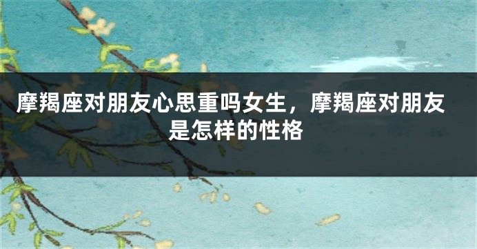 摩羯座对朋友心思重吗女生，摩羯座对朋友是怎样的性格
