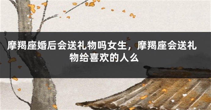 摩羯座婚后会送礼物吗女生，摩羯座会送礼物给喜欢的人么