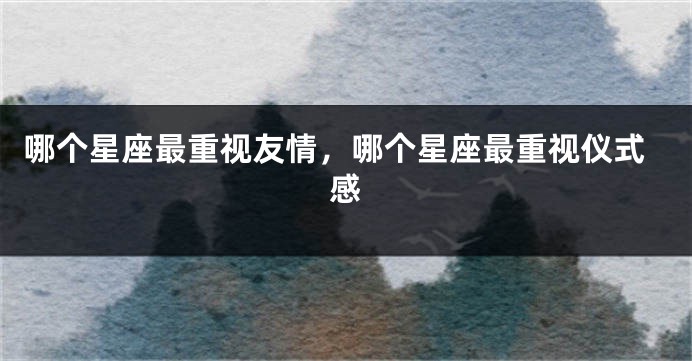 哪个星座最重视友情，哪个星座最重视仪式感