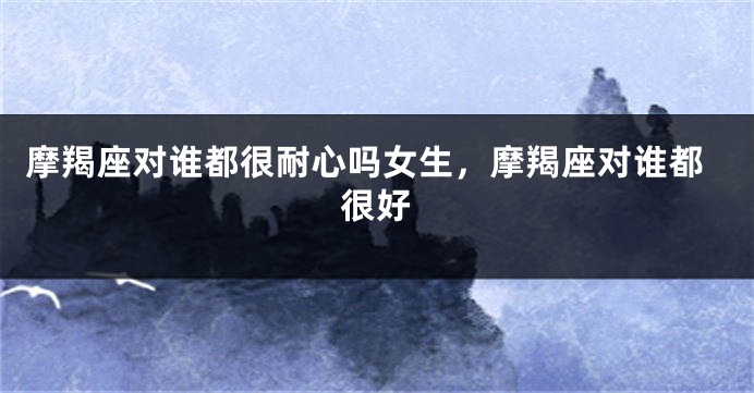 摩羯座对谁都很耐心吗女生，摩羯座对谁都很好