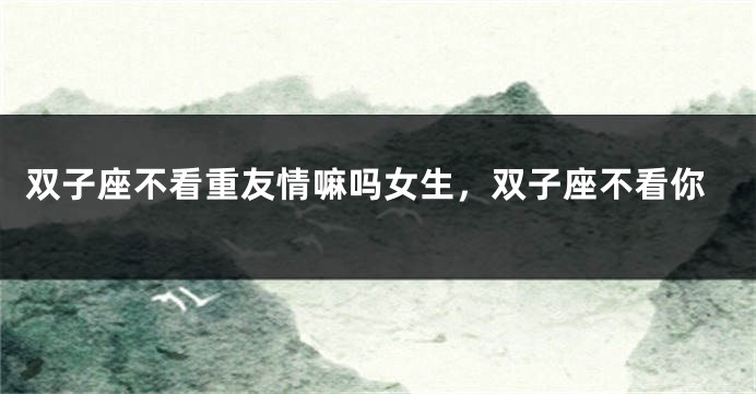 双子座不看重友情嘛吗女生，双子座不看你