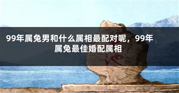 99年属兔男和什么属相最配对呢，99年属兔最佳婚配属相