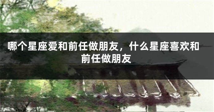 哪个星座爱和前任做朋友，什么星座喜欢和前任做朋友