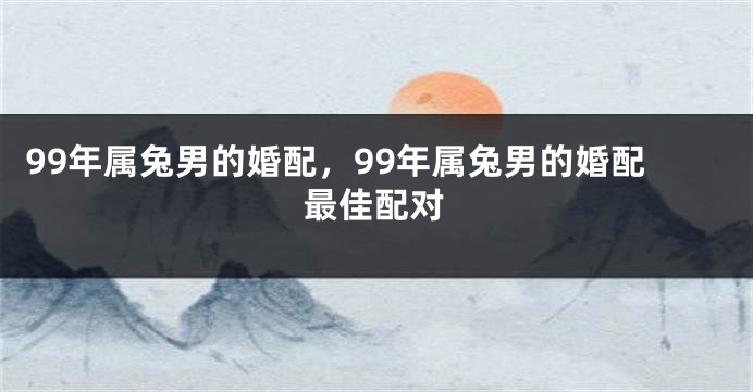 99年属兔男的婚配，99年属兔男的婚配最佳配对
