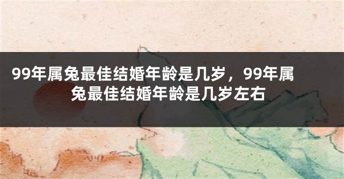 99年属兔最佳结婚年龄是几岁，99年属兔最佳结婚年龄是几岁左右
