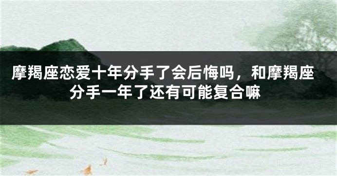 摩羯座恋爱十年分手了会后悔吗，和摩羯座分手一年了还有可能复合嘛
