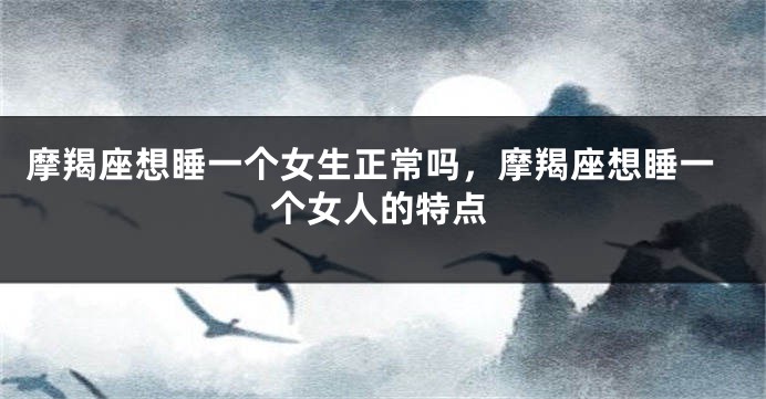 摩羯座想睡一个女生正常吗，摩羯座想睡一个女人的特点