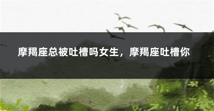 摩羯座总被吐槽吗女生，摩羯座吐槽你