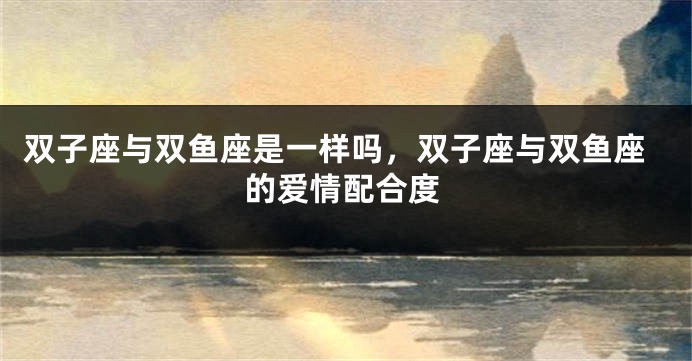 双子座与双鱼座是一样吗，双子座与双鱼座的爱情配合度
