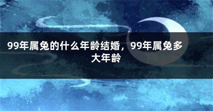 99年属兔的什么年龄结婚，99年属兔多大年龄