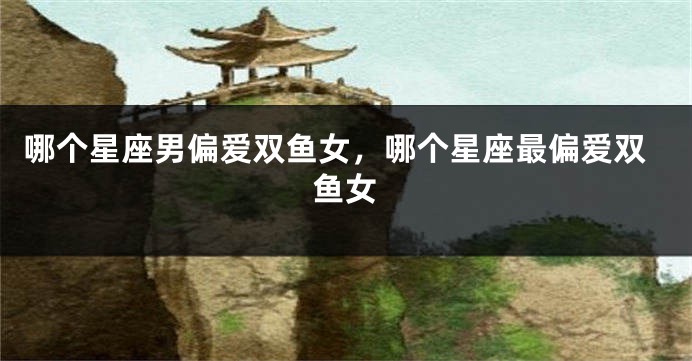 哪个星座男偏爱双鱼女，哪个星座最偏爱双鱼女