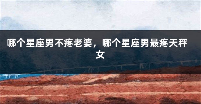 哪个星座男不疼老婆，哪个星座男最疼天秤女