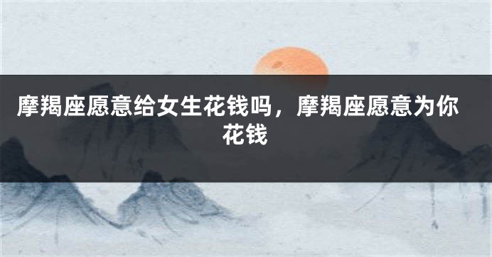 摩羯座愿意给女生花钱吗，摩羯座愿意为你花钱