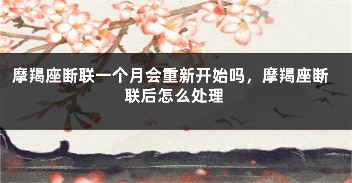 摩羯座断联一个月会重新开始吗，摩羯座断联后怎么处理