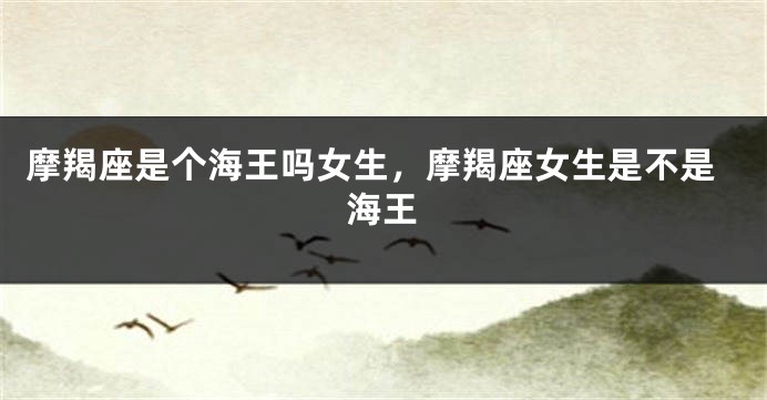 摩羯座是个海王吗女生，摩羯座女生是不是海王
