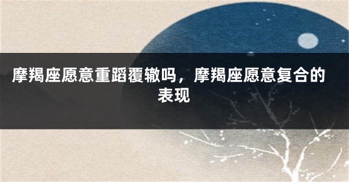 摩羯座愿意重蹈覆辙吗，摩羯座愿意复合的表现