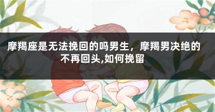 摩羯座是无法挽回的吗男生，摩羯男决绝的不再回头,如何挽留