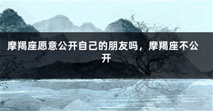 摩羯座愿意公开自己的朋友吗，摩羯座不公开