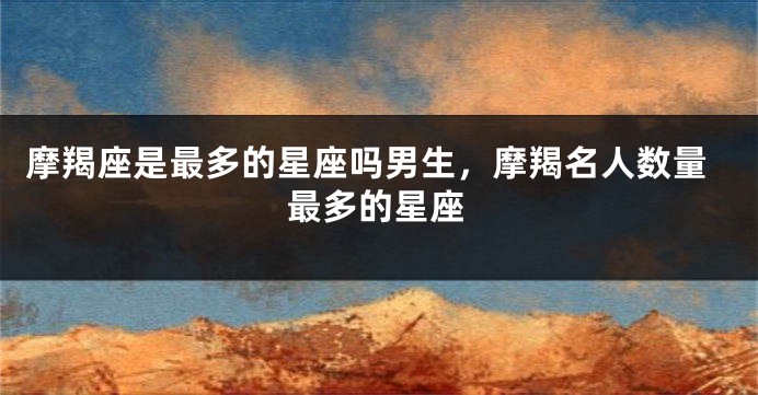 摩羯座是最多的星座吗男生，摩羯名人数量最多的星座