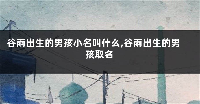 谷雨出生的男孩小名叫什么,谷雨出生的男孩取名