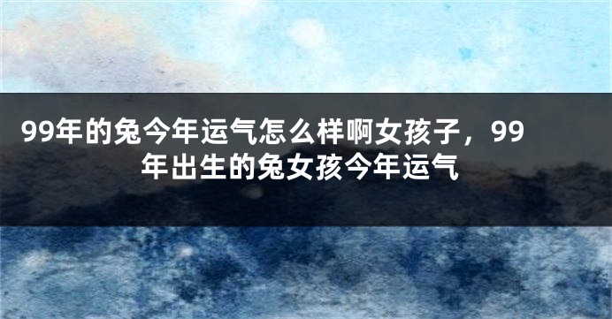 99年的兔今年运气怎么样啊女孩子，99年出生的兔女孩今年运气