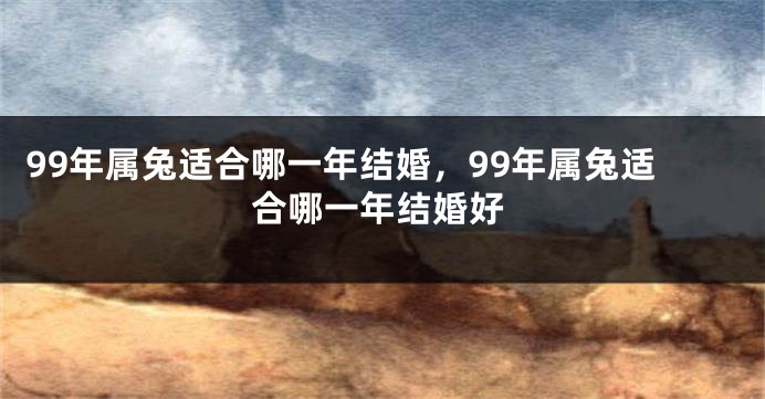 99年属兔适合哪一年结婚，99年属兔适合哪一年结婚好