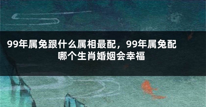 99年属兔跟什么属相最配，99年属兔配哪个生肖婚姻会幸福