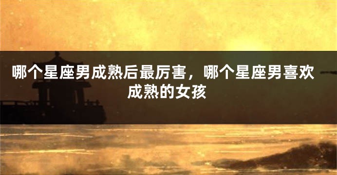哪个星座男成熟后最厉害，哪个星座男喜欢成熟的女孩