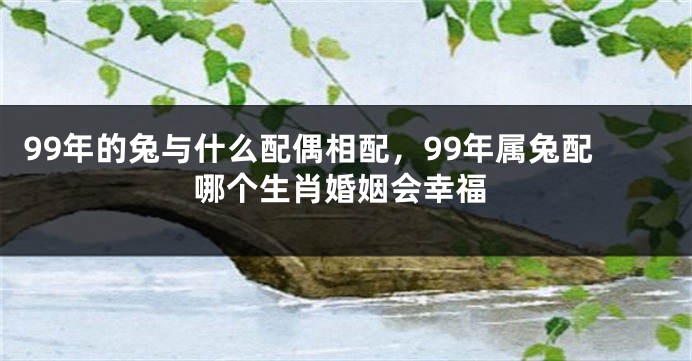 99年的兔与什么配偶相配，99年属兔配哪个生肖婚姻会幸福