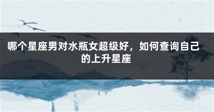 哪个星座男对水瓶女超级好，如何查询自己的上升星座