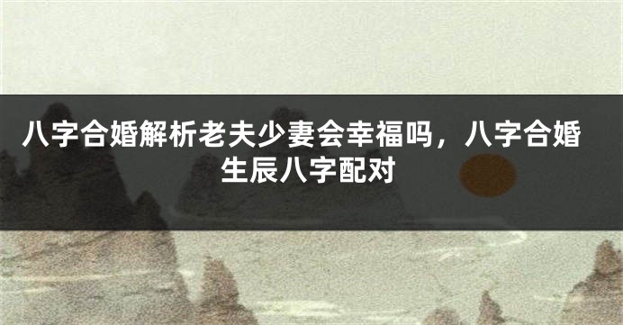 八字合婚解析老夫少妻会幸福吗，八字合婚生辰八字配对