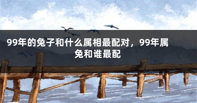 99年的兔子和什么属相最配对，99年属兔和谁最配