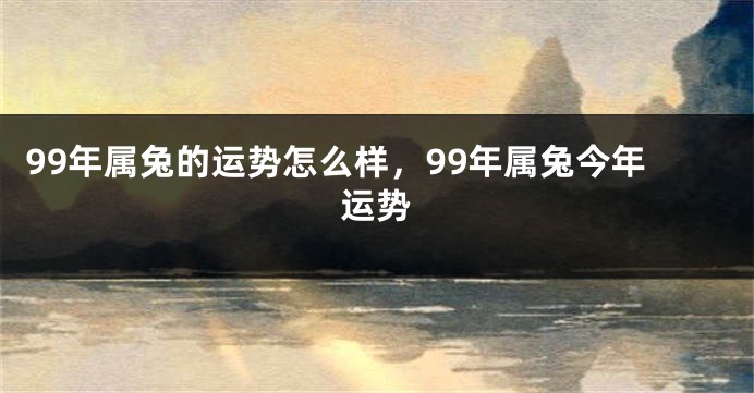 99年属兔的运势怎么样，99年属兔今年运势