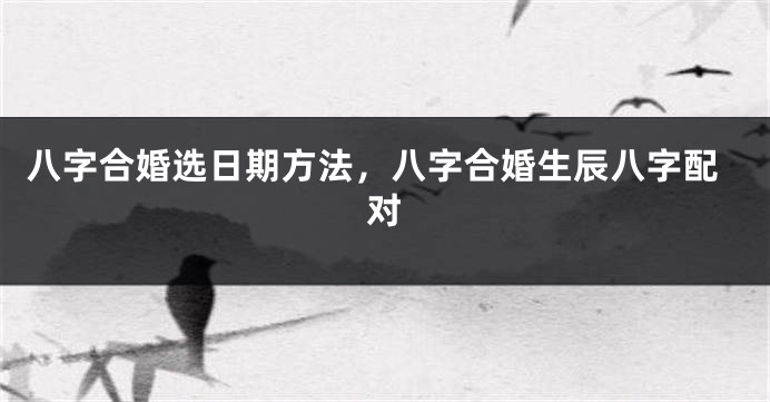 八字合婚选日期方法，八字合婚生辰八字配对