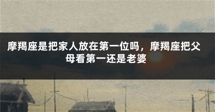 摩羯座是把家人放在第一位吗，摩羯座把父母看第一还是老婆
